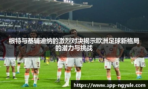 根特与基辅迪纳的激烈对决揭示欧洲足球新格局的潜力与挑战