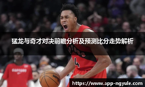 猛龙与奇才对决前瞻分析及预测比分走势解析