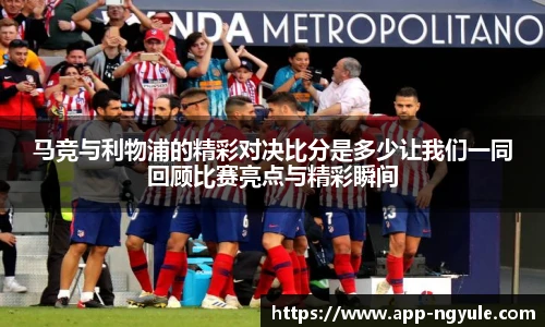 马竞与利物浦的精彩对决比分是多少让我们一同回顾比赛亮点与精彩瞬间