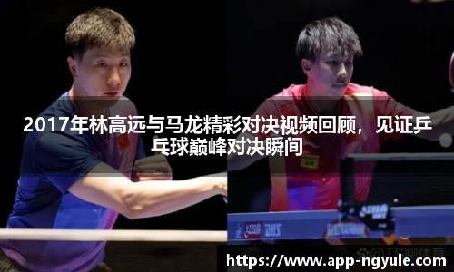 2017年林高远与马龙精彩对决视频回顾，见证乒乓球巅峰对决瞬间