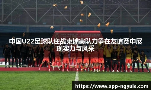 中国U22足球队迎战柬埔寨队力争在友谊赛中展现实力与风采